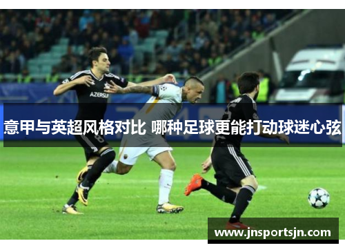 意甲与英超风格对比 哪种足球更能打动球迷心弦