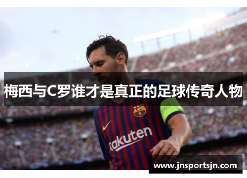梅西与C罗谁才是真正的足球传奇人物