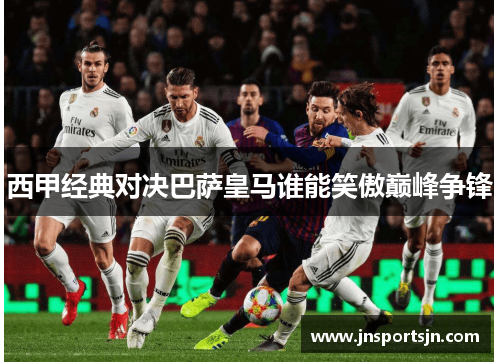 西甲经典对决巴萨皇马谁能笑傲巅峰争锋