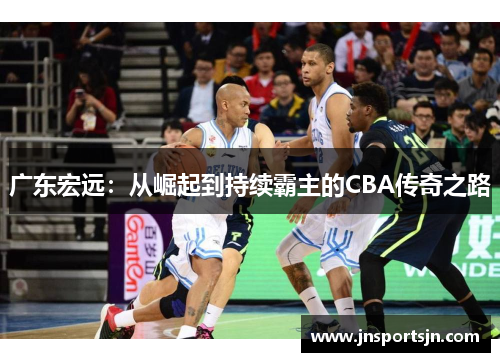 广东宏远：从崛起到持续霸主的CBA传奇之路