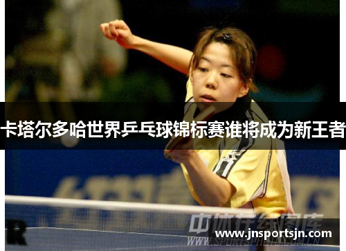 卡塔尔多哈世界乒乓球锦标赛谁将成为新王者