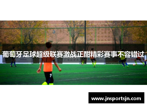 葡萄牙足球超级联赛激战正酣精彩赛事不容错过