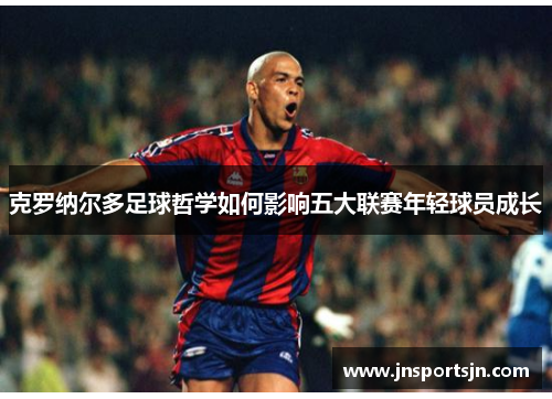 克罗纳尔多足球哲学如何影响五大联赛年轻球员成长