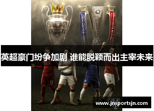 英超豪门纷争加剧 谁能脱颖而出主宰未来