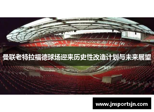 曼联老特拉福德球场迎来历史性改造计划与未来展望