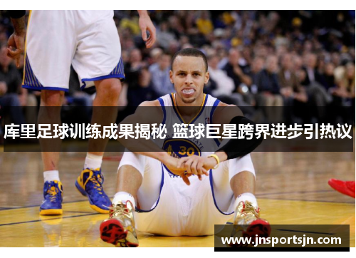 库里足球训练成果揭秘 篮球巨星跨界进步引热议